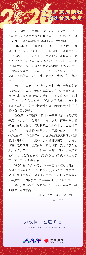 新元启幕，万象更新。值此2026年新年到来之际，湖南万瑞医疗科技有限公司谨向长期关心支持公司发展的合作伙伴、社会各界朋友，以及全体同仁致以最诚挚的新年问候与美好祝愿！ 2025年2月，万瑞医疗正式成立，以“医疗、康复、护理、养老”协同发展为核心方向，扎实开启健康产业布局之路。成立以来，公司精准锚定市场需求，高效完成核心团队搭建、发展战略规划及“安瑞护家”品牌前期筹备工作，成功找准养老康复领.png